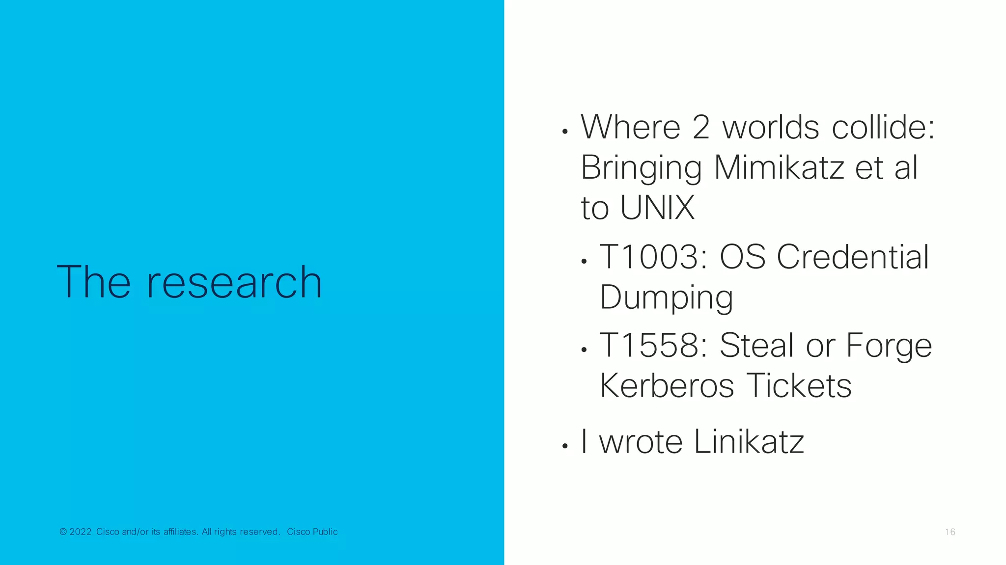 © 2022 Cisco and/or its affiliates. All rights reserved. Cisco Public 16
© 2022 Cisco and/or its affiliates. All rights reserved. Cisco Public
The research
• Where 2 worlds collide:
Bringing Mimikatz et al
to UNIX
• T1003: OS Credential
Dumping
• T1558: Steal or Forge
Kerberos Tickets
• I wrote Linikatz
 