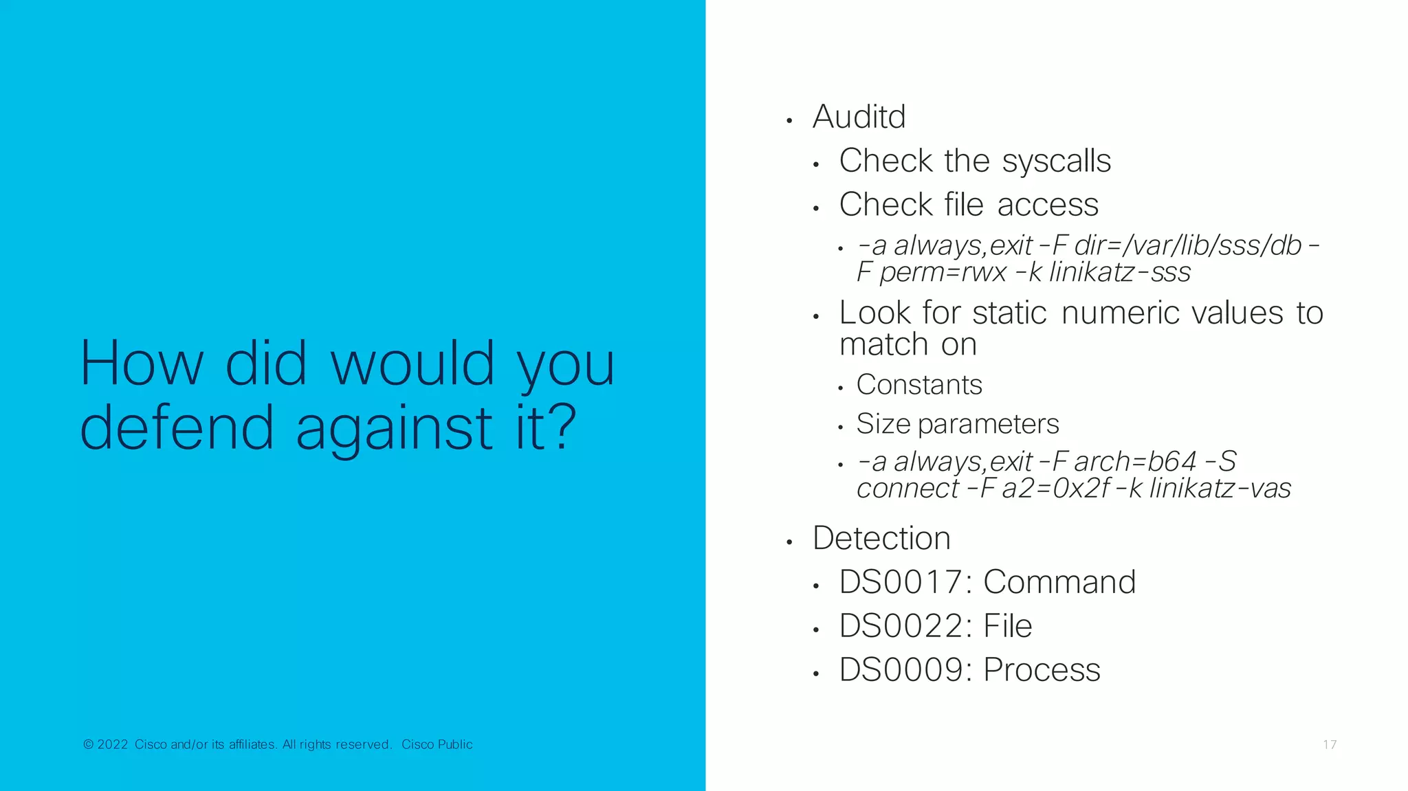 © 2022 Cisco and/or its affiliates. All rights reserved. Cisco Public 17
© 2022 Cisco and/or its affiliates. All rights reserved. Cisco Public
How did would you
defend against it?
• Auditd
• Check the syscalls
• Check file access
• -a always,exit-F dir=/var/lib/sss/db-
F perm=rwx -k linikatz-sss
• Look for static numeric values to
match on
• Constants
• Size parameters
• -a always,exit-F arch=b64 -S
connect -F a2=0x2f-k linikatz-vas
• Detection
• DS0017: Command
• DS0022: File
• DS0009: Process
 
