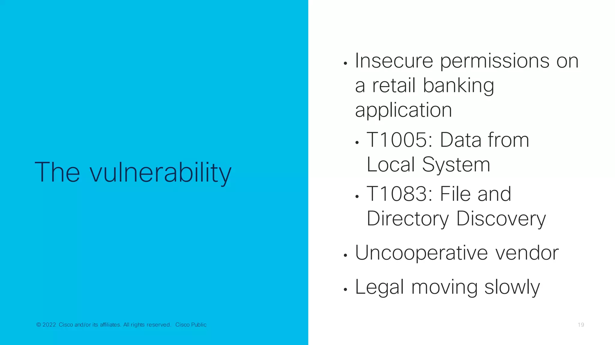 © 2022 Cisco and/or its affiliates. All rights reserved. Cisco Public 19
© 2022 Cisco and/or its affiliates. All rights reserved. Cisco Public
The vulnerability
• Insecure permissions on
a retail banking
application
• T1005: Data from
Local System
• T1083: File and
Directory Discovery
• Uncooperative vendor
• Legal moving slowly
 