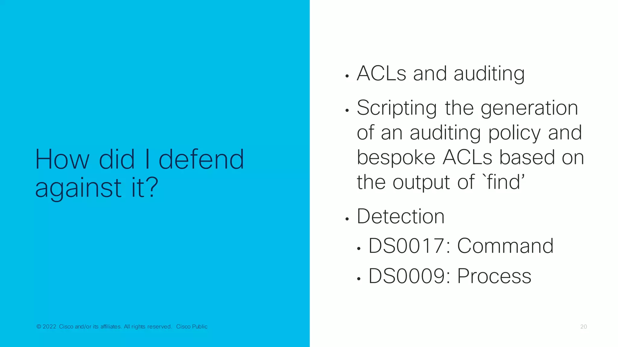 © 2022 Cisco and/or its affiliates. All rights reserved. Cisco Public 20
© 2022 Cisco and/or its affiliates. All rights reserved. Cisco Public
How did I defend
against it?
• ACLs and auditing
• Scripting the generation
of an auditing policy and
bespoke ACLs based on
the output of `find’
• Detection
• DS0017: Command
• DS0009: Process
 