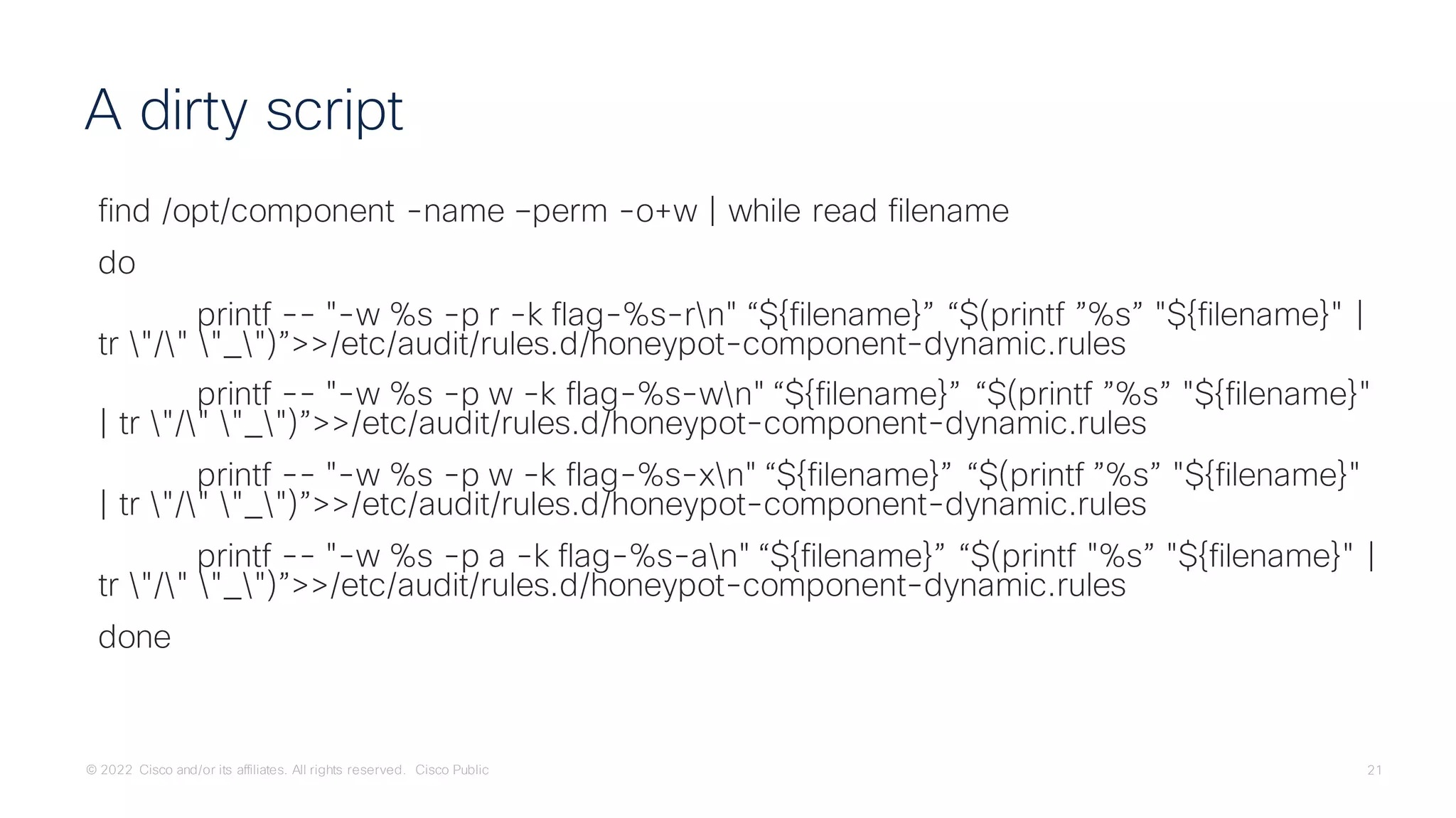 © 2022 Cisco and/or its affiliates. All rights reserved. Cisco Public 21
find /opt/component -name –perm -o+w | while read filename
do
printf -- "-w %s -p r -k flag-%s-rn" “${filename}” “$(printf ”%s” "${filename}" |
tr "/" "_")”>>/etc/audit/rules.d/honeypot-component-dynamic.rules
printf -- "-w %s -p w -k flag-%s-wn" “${filename}” “$(printf ”%s” "${filename}"
| tr "/" "_")”>>/etc/audit/rules.d/honeypot-component-dynamic.rules
printf -- "-w %s -p w -k flag-%s-xn" “${filename}” “$(printf ”%s” "${filename}"
| tr "/" "_")”>>/etc/audit/rules.d/honeypot-component-dynamic.rules
printf -- "-w %s -p a -k flag-%s-an" “${filename}” “$(printf "%s” "${filename}" |
tr "/" "_")”>>/etc/audit/rules.d/honeypot-component-dynamic.rules
done
A dirty script
 
