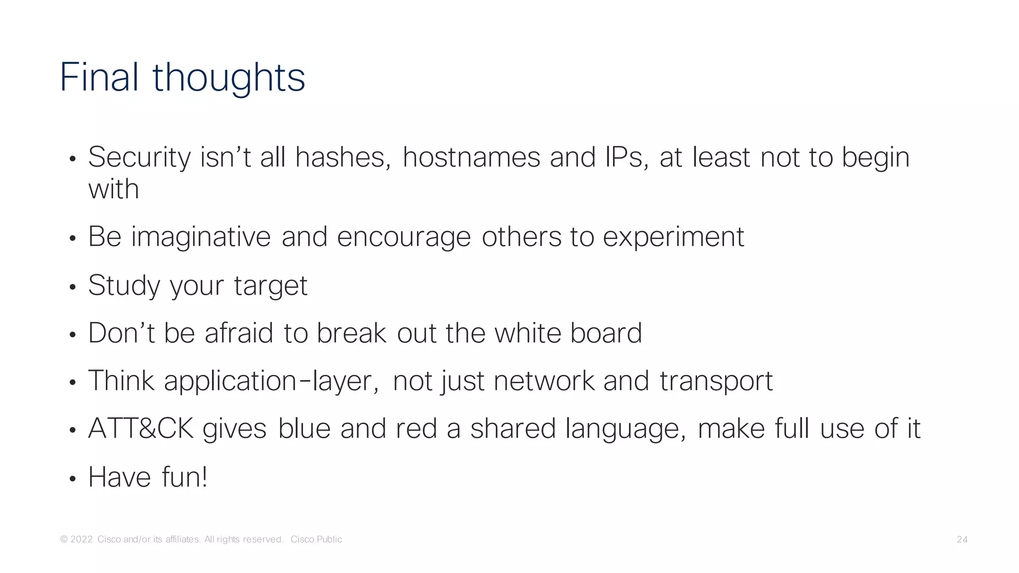 © 2022 Cisco and/or its affiliates. All rights reserved. Cisco Public 24
• Security isn’t all hashes, hostnames and IPs, at least not to begin
with
• Be imaginative and encourage others to experiment
• Study your target
• Don’t be afraid to break out the white board
• Think application-layer, not just network and transport
• ATT&CK gives blue and red a shared language, make full use of it
• Have fun!
Final thoughts
 