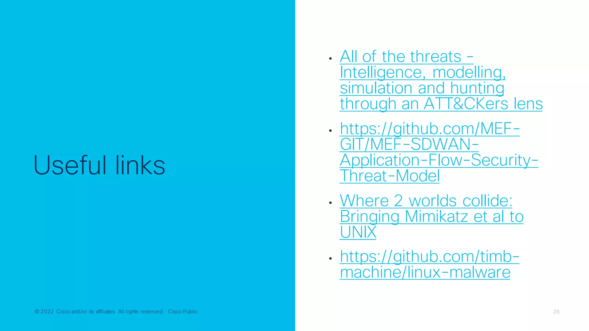 © 2022 Cisco and/or its affiliates. All rights reserved. Cisco Public 28
© 2022 Cisco and/or its affiliates. All rights reserved. Cisco Public
Useful links
• All of the threats -
Intelligence, modelling,
simulation and hunting
through an ATT&CKers lens
• https://github.com/MEF-
GIT/MEF-SDWAN-
Application-Flow-Security-
Threat-Model
• Where 2 worlds collide:
Bringing Mimikatz et al to
UNIX
• https://github.com/timb-
machine/linux-malware
 