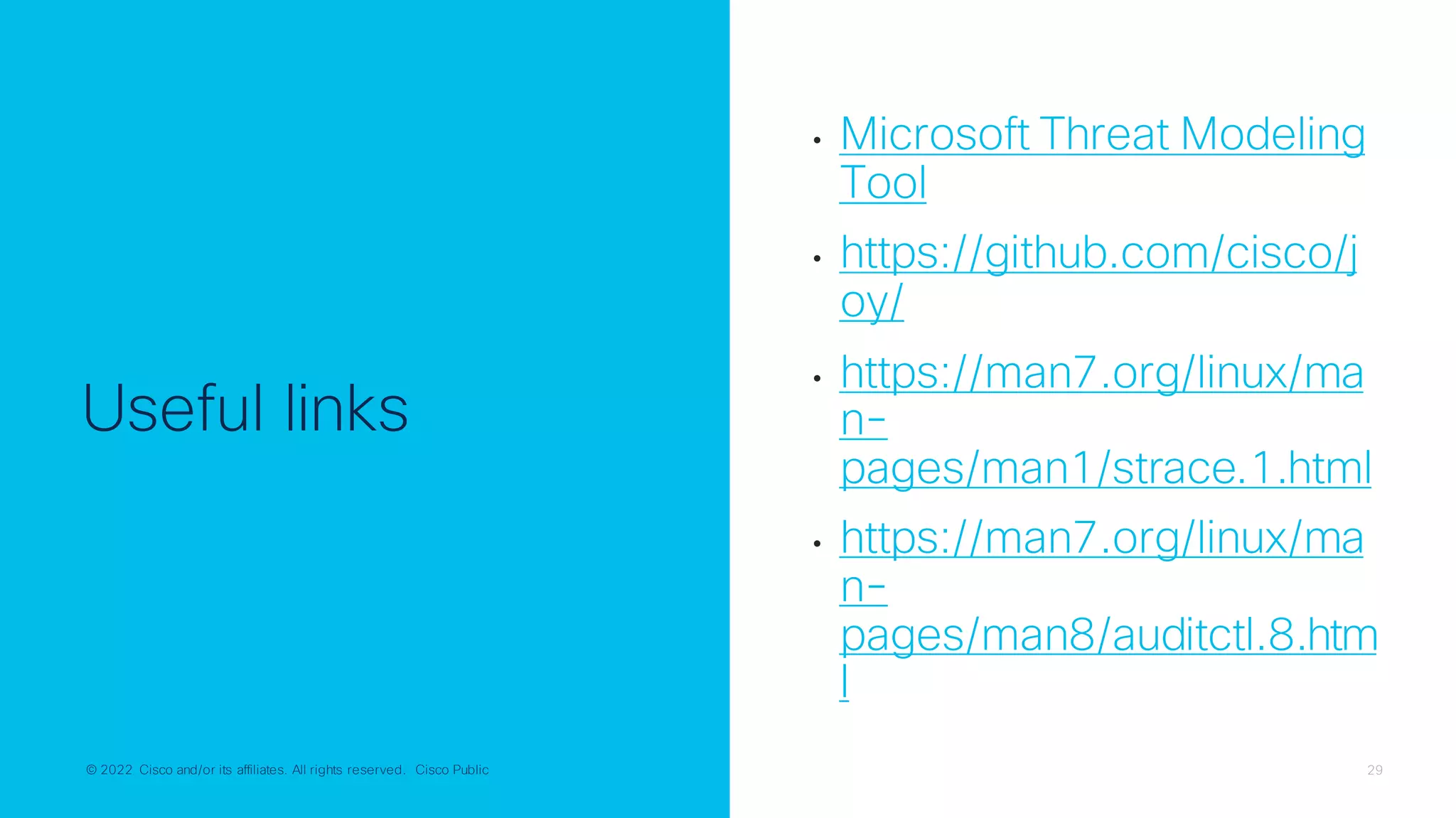 © 2022 Cisco and/or its affiliates. All rights reserved. Cisco Public 29
© 2022 Cisco and/or its affiliates. All rights reserved. Cisco Public
Useful links
• Microsoft Threat Modeling
Tool
• https://github.com/cisco/j
oy/
• https://man7.org/linux/ma
n-
pages/man1/strace.1.html
• https://man7.org/linux/ma
n-
pages/man8/auditctl.8.htm
l
 
