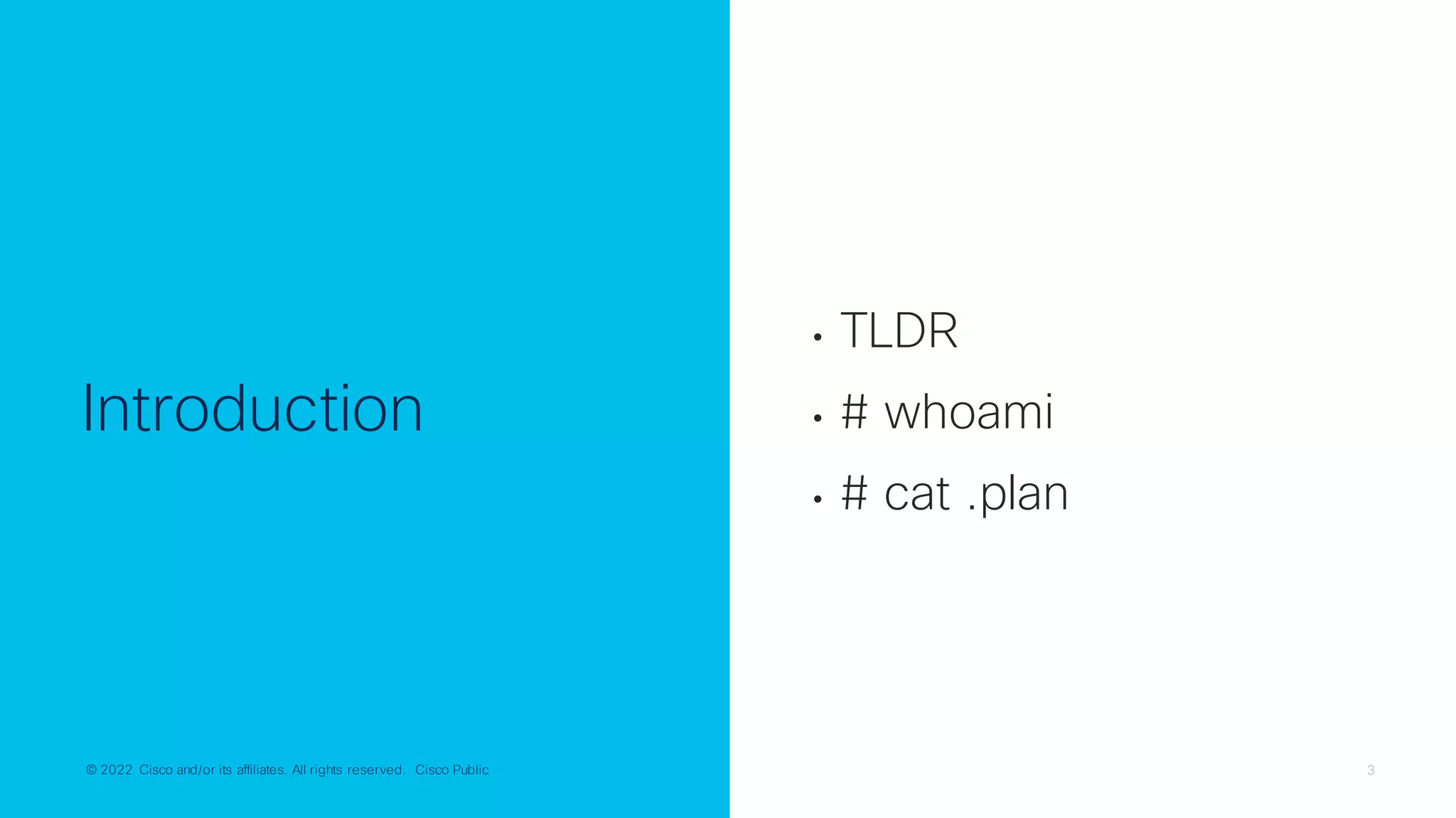 © 2022 Cisco and/or its affiliates. All rights reserved. Cisco Public 3
© 2022 Cisco and/or its affiliates. All rights reserved. Cisco Public
Introduction
• TLDR
• # whoami
• # cat .plan
 