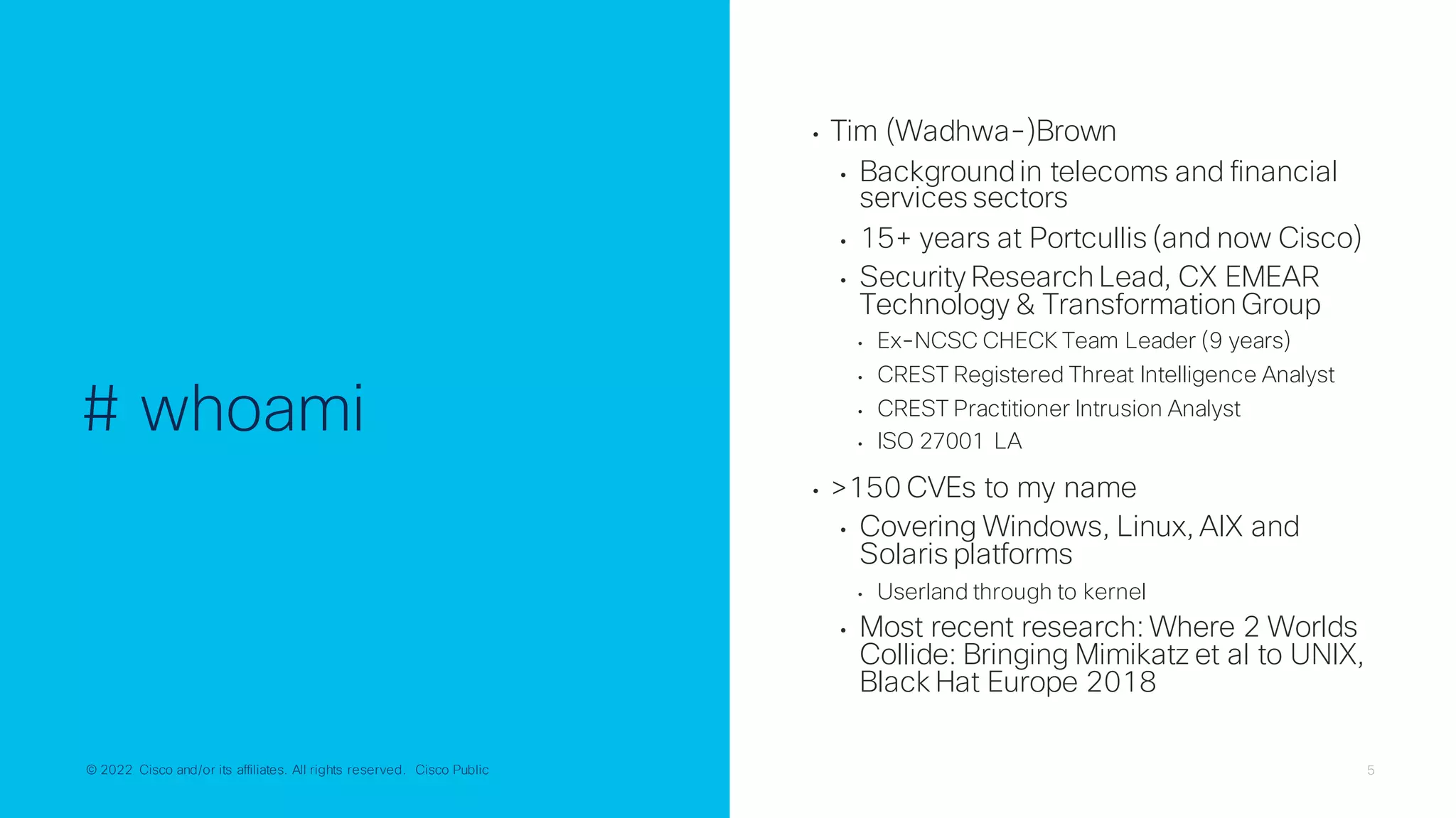 © 2022 Cisco and/or its affiliates. All rights reserved. Cisco Public 5
© 2022 Cisco and/or its affiliates. All rights reserved. Cisco Public
# whoami
• Tim (Wadhwa-)Brown
• Backgroundin telecoms and financial
services sectors
• 15+ years at Portcullis (and now Cisco)
• Security Research Lead, CX EMEAR
Technology & Transformation Group
• Ex-NCSC CHECK Team Leader (9 years)
• CREST Registered Threat Intelligence Analyst
• CREST Practitioner Intrusion Analyst
• ISO 27001 LA
• >150 CVEs to my name
• Covering Windows, Linux, AIX and
Solaris platforms
• Userland through to kernel
• Most recent research: Where 2 Worlds
Collide: Bringing Mimikatz et al to UNIX,
Black Hat Europe 2018
 