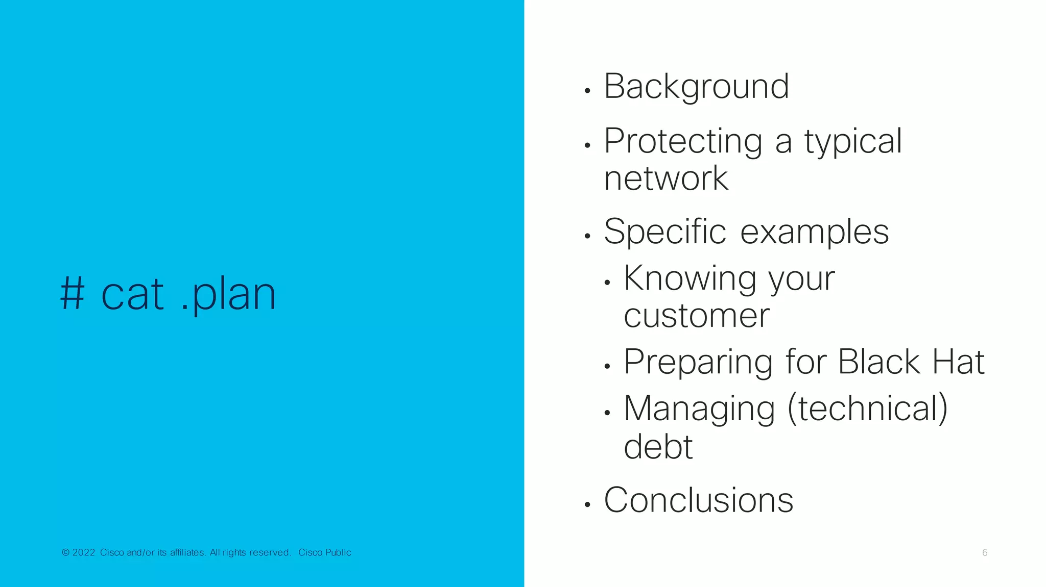 © 2022 Cisco and/or its affiliates. All rights reserved. Cisco Public 6
© 2022 Cisco and/or its affiliates. All rights reserved. Cisco Public
# cat .plan
• Background
• Protecting a typical
network
• Specific examples
• Knowing your
customer
• Preparing for Black Hat
• Managing (technical)
debt
• Conclusions
 