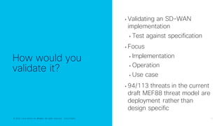 © 2022 Cisco and/or its affiliates. All rights reserved. Cisco Public 10
© 2022 Cisco and/or its affiliates. All rights reserved. Cisco Public
How would you
validate it?
• Validating an SD-WAN
implementation
• Test against specification
• Focus
• Implementation
• Operation
• Use case
• 94/113 threats in the current
draft MEF88 threat model are
deployment rather than
design specific
 
