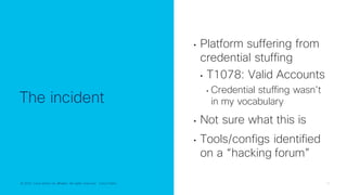 © 2022 Cisco and/or its affiliates. All rights reserved. Cisco Public 13
© 2022 Cisco and/or its affiliates. All rights reserved. Cisco Public
The incident
• Platform suffering from
credential stuffing
• T1078: Valid Accounts
• Credential stuffing wasn’t
in my vocabulary
• Not sure what this is
• Tools/configs identified
on a “hacking forum”
 