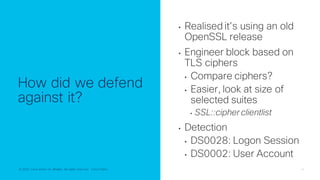 © 2022 Cisco and/or its affiliates. All rights reserved. Cisco Public 14
© 2022 Cisco and/or its affiliates. All rights reserved. Cisco Public
How did we defend
against it?
• Realised it’s using an old
OpenSSL release
• Engineer block based on
TLS ciphers
• Compare ciphers?
• Easier, look at size of
selected suites
• SSL::cipher clientlist
• Detection
• DS0028: Logon Session
• DS0002: User Account
 