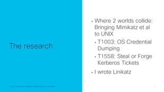© 2022 Cisco and/or its affiliates. All rights reserved. Cisco Public 16
© 2022 Cisco and/or its affiliates. All rights reserved. Cisco Public
The research
• Where 2 worlds collide:
Bringing Mimikatz et al
to UNIX
• T1003: OS Credential
Dumping
• T1558: Steal or Forge
Kerberos Tickets
• I wrote Linikatz
 