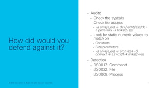 © 2022 Cisco and/or its affiliates. All rights reserved. Cisco Public 17
© 2022 Cisco and/or its affiliates. All rights reserved. Cisco Public
How did would you
defend against it?
• Auditd
• Check the syscalls
• Check file access
• -a always,exit-F dir=/var/lib/sss/db-
F perm=rwx -k linikatz-sss
• Look for static numeric values to
match on
• Constants
• Size parameters
• -a always,exit-F arch=b64 -S
connect -F a2=0x2f-k linikatz-vas
• Detection
• DS0017: Command
• DS0022: File
• DS0009: Process
 