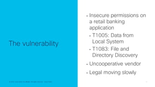 © 2022 Cisco and/or its affiliates. All rights reserved. Cisco Public 19
© 2022 Cisco and/or its affiliates. All rights reserved. Cisco Public
The vulnerability
• Insecure permissions on
a retail banking
application
• T1005: Data from
Local System
• T1083: File and
Directory Discovery
• Uncooperative vendor
• Legal moving slowly
 