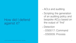 © 2022 Cisco and/or its affiliates. All rights reserved. Cisco Public 20
© 2022 Cisco and/or its affiliates. All rights reserved. Cisco Public
How did I defend
against it?
• ACLs and auditing
• Scripting the generation
of an auditing policy and
bespoke ACLs based on
the output of `find’
• Detection
• DS0017: Command
• DS0009: Process
 