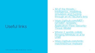 © 2022 Cisco and/or its affiliates. All rights reserved. Cisco Public 28
© 2022 Cisco and/or its affiliates. All rights reserved. Cisco Public
Useful links
• All of the threats -
Intelligence, modelling,
simulation and hunting
through an ATT&CKers lens
• https://github.com/MEF-
GIT/MEF-SDWAN-
Application-Flow-Security-
Threat-Model
• Where 2 worlds collide:
Bringing Mimikatz et al to
UNIX
• https://github.com/timb-
machine/linux-malware
 