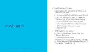 © 2022 Cisco and/or its affiliates. All rights reserved. Cisco Public 5
© 2022 Cisco and/or its affiliates. All rights reserved. Cisco Public
# whoami
• Tim (Wadhwa-)Brown
• Backgroundin telecoms and financial
services sectors
• 15+ years at Portcullis (and now Cisco)
• Security Research Lead, CX EMEAR
Technology & Transformation Group
• Ex-NCSC CHECK Team Leader (9 years)
• CREST Registered Threat Intelligence Analyst
• CREST Practitioner Intrusion Analyst
• ISO 27001 LA
• >150 CVEs to my name
• Covering Windows, Linux, AIX and
Solaris platforms
• Userland through to kernel
• Most recent research: Where 2 Worlds
Collide: Bringing Mimikatz et al to UNIX,
Black Hat Europe 2018
 
