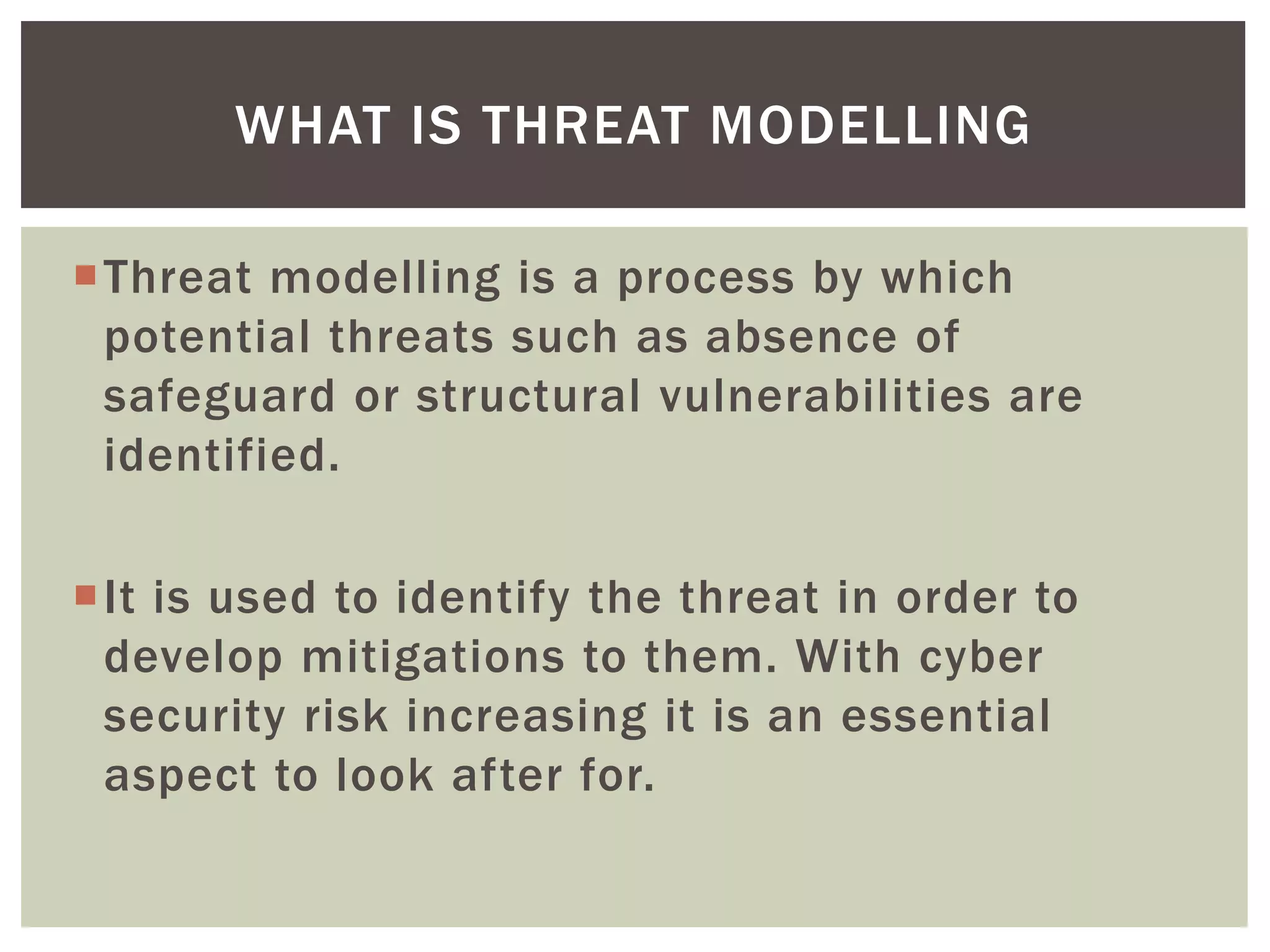 Threat modelling is a process by which
potential threats such as absence of
safeguard or structural vulnerabilities are
identified.
It is used to identify the threat in order to
develop mitigations to them. With cyber
security risk increasing it is an essential
aspect to look after for.
WHAT IS THREAT MODELLING