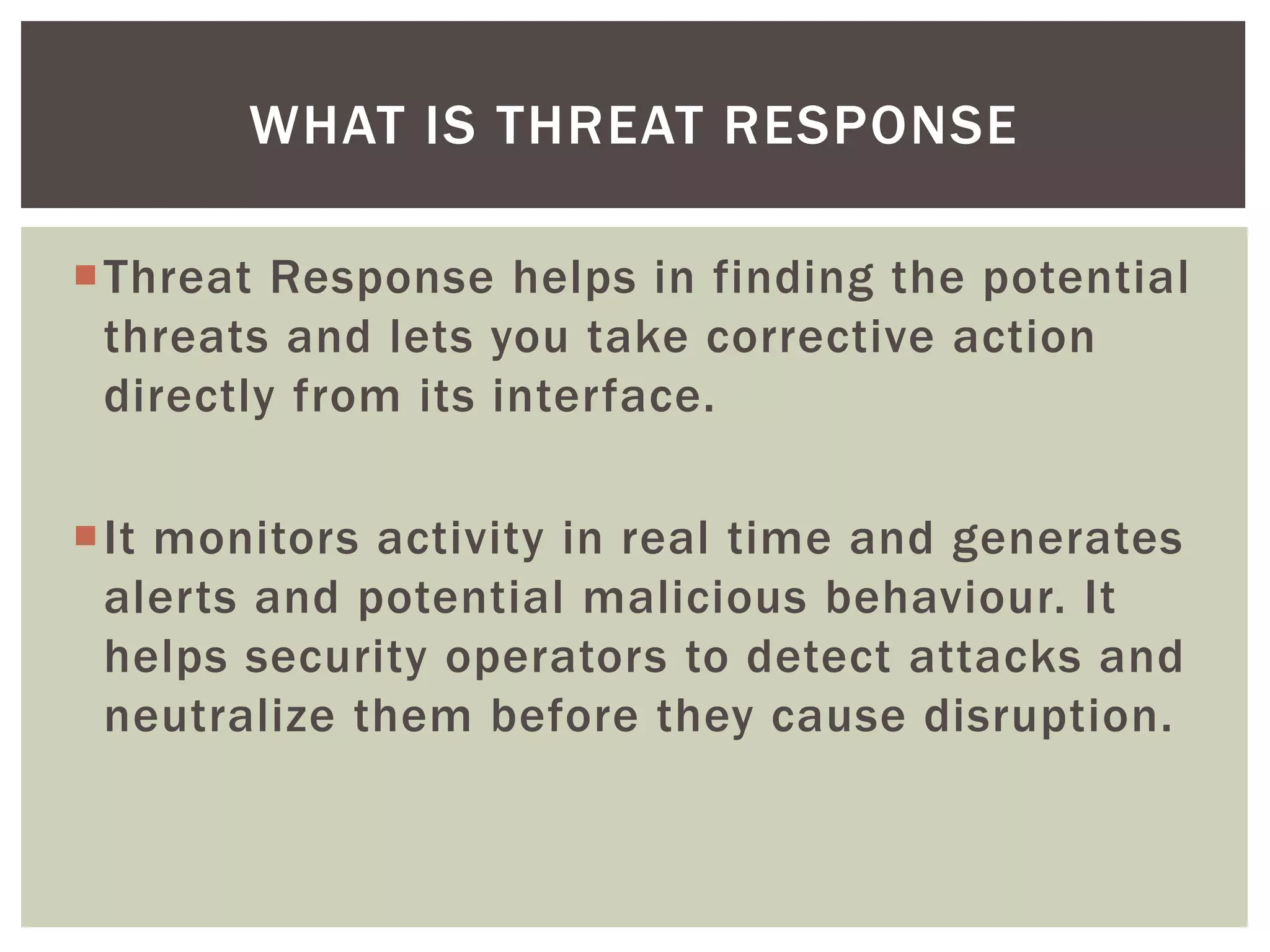 Threat Response helps in finding the potential
threats and lets you take corrective action
directly from its interface.
It monitors activity in real time and generates
alerts and potential malicious behaviour. It
helps security operators to detect attacks and
neutralize them before they cause disruption.
WHAT IS THREAT RESPONSE