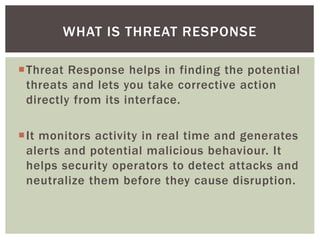 Threat Response helps in finding the potential
threats and lets you take corrective action
directly from its interface.
It monitors activity in real time and generates
alerts and potential malicious behaviour. It
helps security operators to detect attacks and
neutralize them before they cause disruption.
WHAT IS THREAT RESPONSE
 