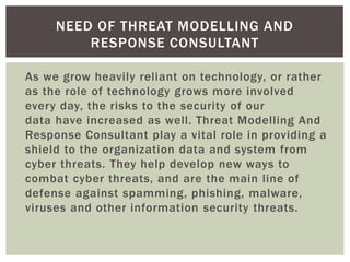 As we grow heavily reliant on technology, or rather
as the role of technology grows more involved
every day, the risks to the security of our
data have increased as well. Threat Modelling And
Response Consultant play a vital role in providing a
shield to the organization data and system from
cyber threats. They help develop new ways to
combat cyber threats, and are the main line of
defense against spamming, phishing, malware,
viruses and other information security threats.
NEED OF THREAT MODELLING AND
RESPONSE CONSULTANT
 