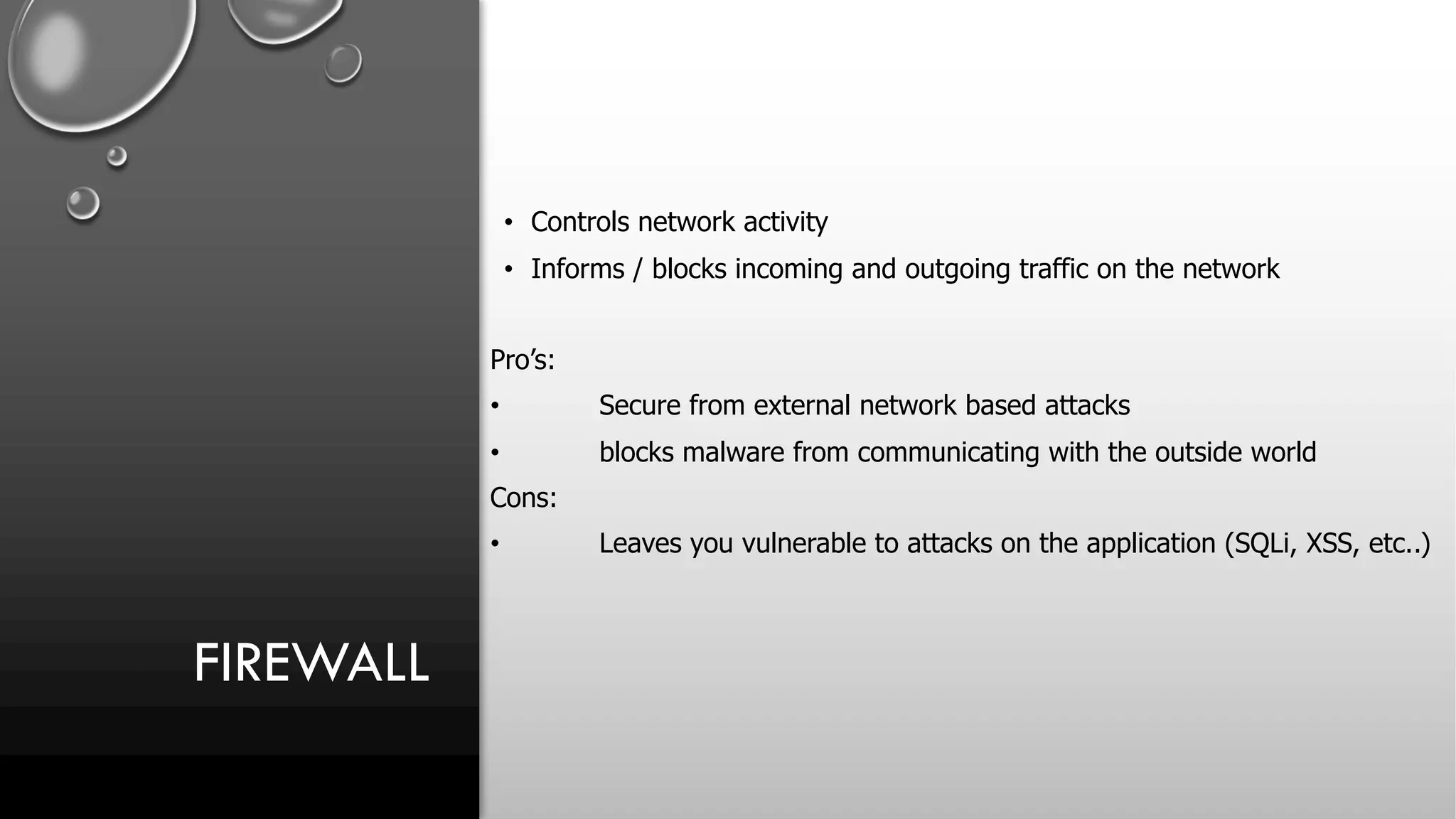 FIREWALL
• Controls network activity
• Informs / blocks incoming and outgoing traffic on the network
Pro’s:
• Secure from external network based attacks
• blocks malware from communicating with the outside world
Cons:
• Leaves you vulnerable to attacks on the application (SQLi, XSS, etc..)
 
