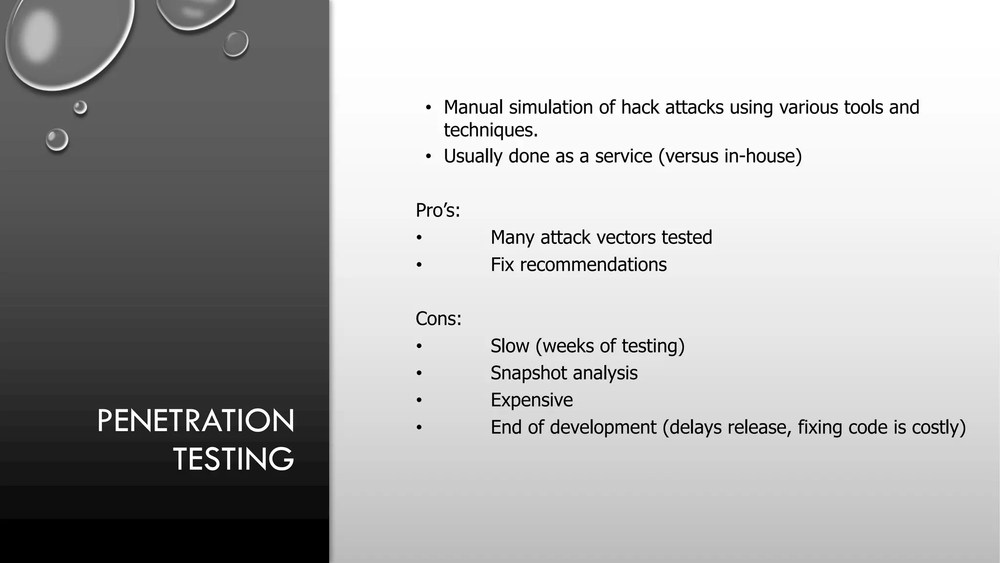 PENETRATION
TESTING
• Manual simulation of hack attacks using various tools and
techniques.
• Usually done as a service (versus in-house)
Pro’s:
• Many attack vectors tested
• Fix recommendations
Cons:
• Slow (weeks of testing)
• Snapshot analysis
• Expensive
• End of development (delays release, fixing code is costly)
 
