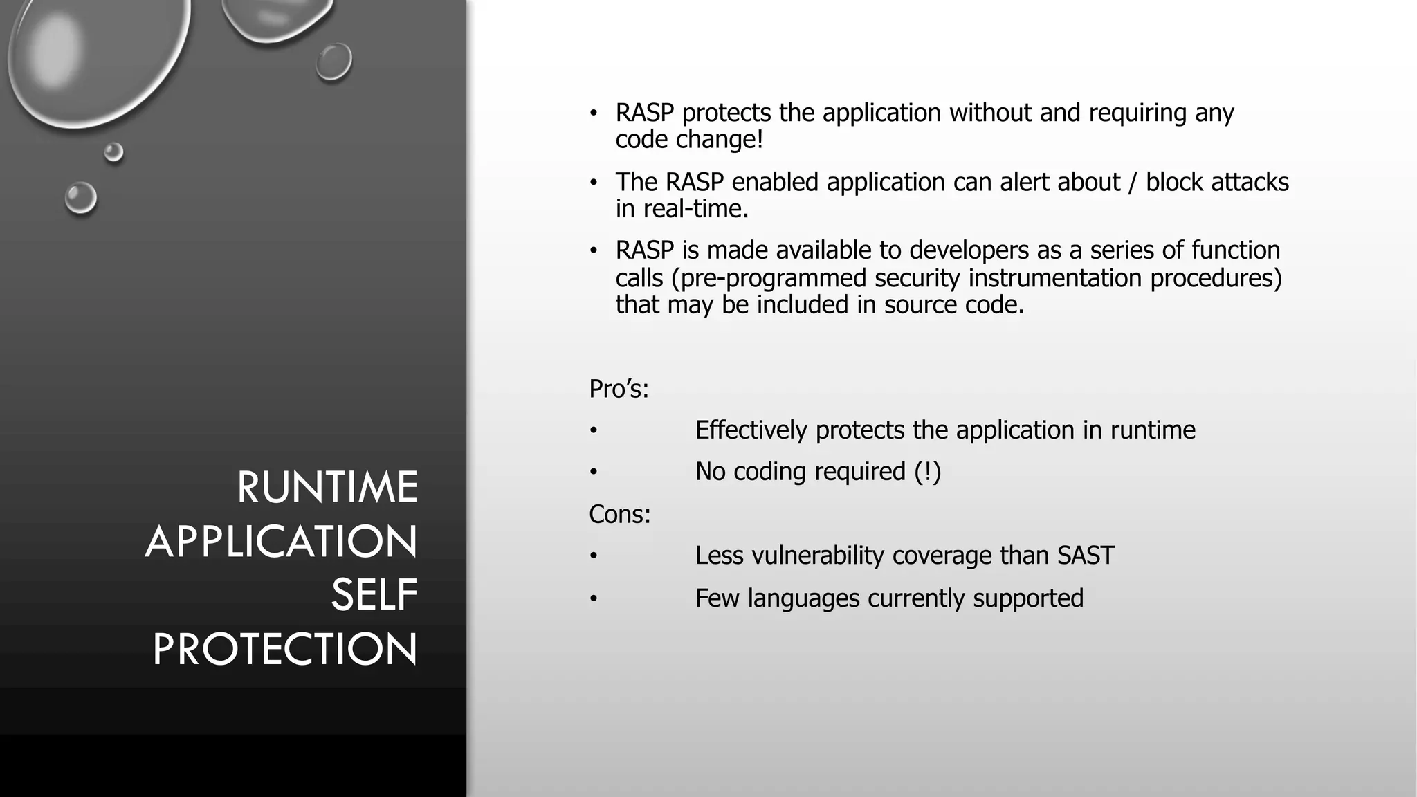 RUNTIME
APPLICATION
SELF
PROTECTION
• RASP protects the application without and requiring any
code change!
• The RASP enabled application can alert about / block attacks
in real-time.
• RASP is made available to developers as a series of function
calls (pre-programmed security instrumentation procedures)
that may be included in source code.
Pro’s:
• Effectively protects the application in runtime
• No coding required (!)
Cons:
• Less vulnerability coverage than SAST
• Few languages currently supported
 