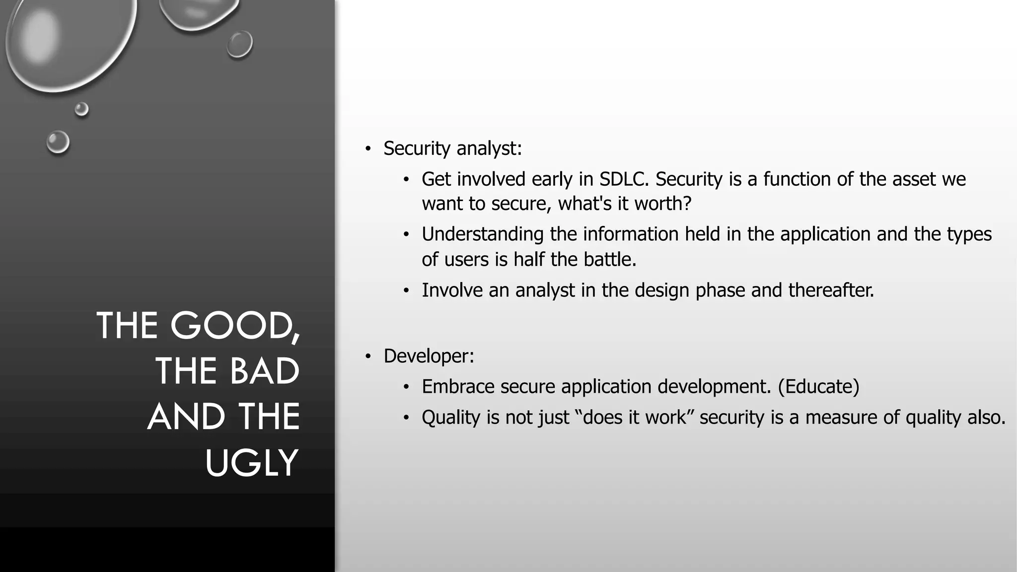 THE GOOD,
THE BAD
AND THE
UGLY
• Security analyst:
• Get involved early in SDLC. Security is a function of the asset we
want to secure, what's it worth?
• Understanding the information held in the application and the types
of users is half the battle.
• Involve an analyst in the design phase and thereafter.
• Developer:
• Embrace secure application development. (Educate)
• Quality is not just “does it work” security is a measure of quality also.
 