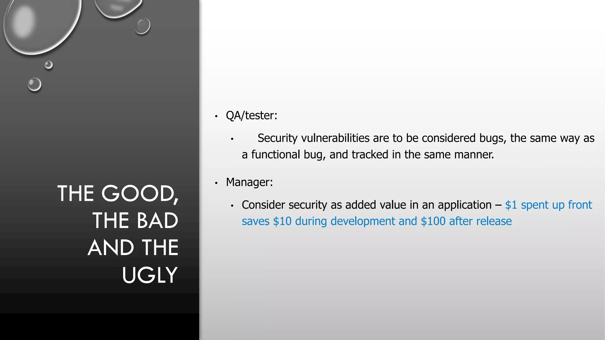 THE GOOD,
THE BAD
AND THE
UGLY
• QA/tester:
• Security vulnerabilities are to be considered bugs, the same way as
a functional bug, and tracked in the same manner.
• Manager:
• Consider security as added value in an application – $1 spent up front
saves $10 during development and $100 after release
 
