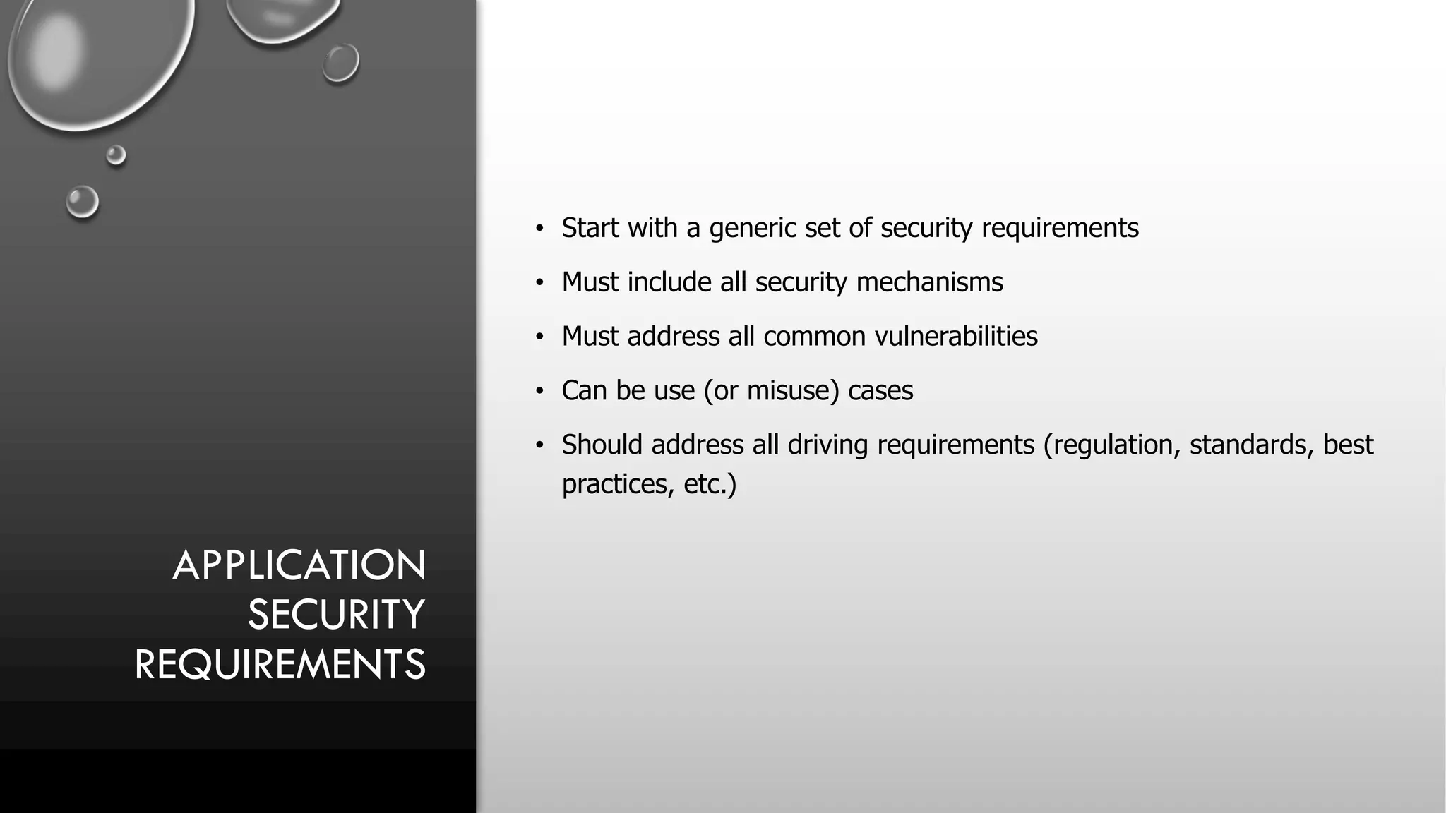 APPLICATION
SECURITY
REQUIREMENTS
• Start with a generic set of security requirements
• Must include all security mechanisms
• Must address all common vulnerabilities
• Can be use (or misuse) cases
• Should address all driving requirements (regulation, standards, best
practices, etc.)
 
