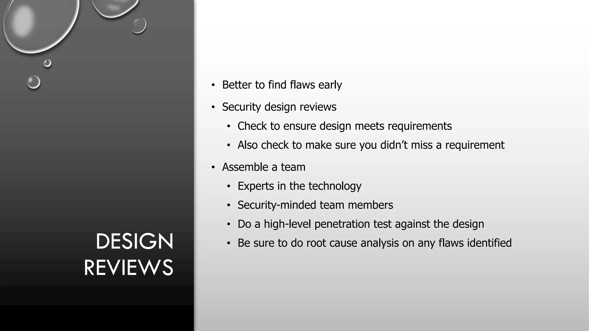 DESIGN
REVIEWS
• Better to find flaws early
• Security design reviews
• Check to ensure design meets requirements
• Also check to make sure you didn’t miss a requirement
• Assemble a team
• Experts in the technology
• Security-minded team members
• Do a high-level penetration test against the design
• Be sure to do root cause analysis on any flaws identified
 