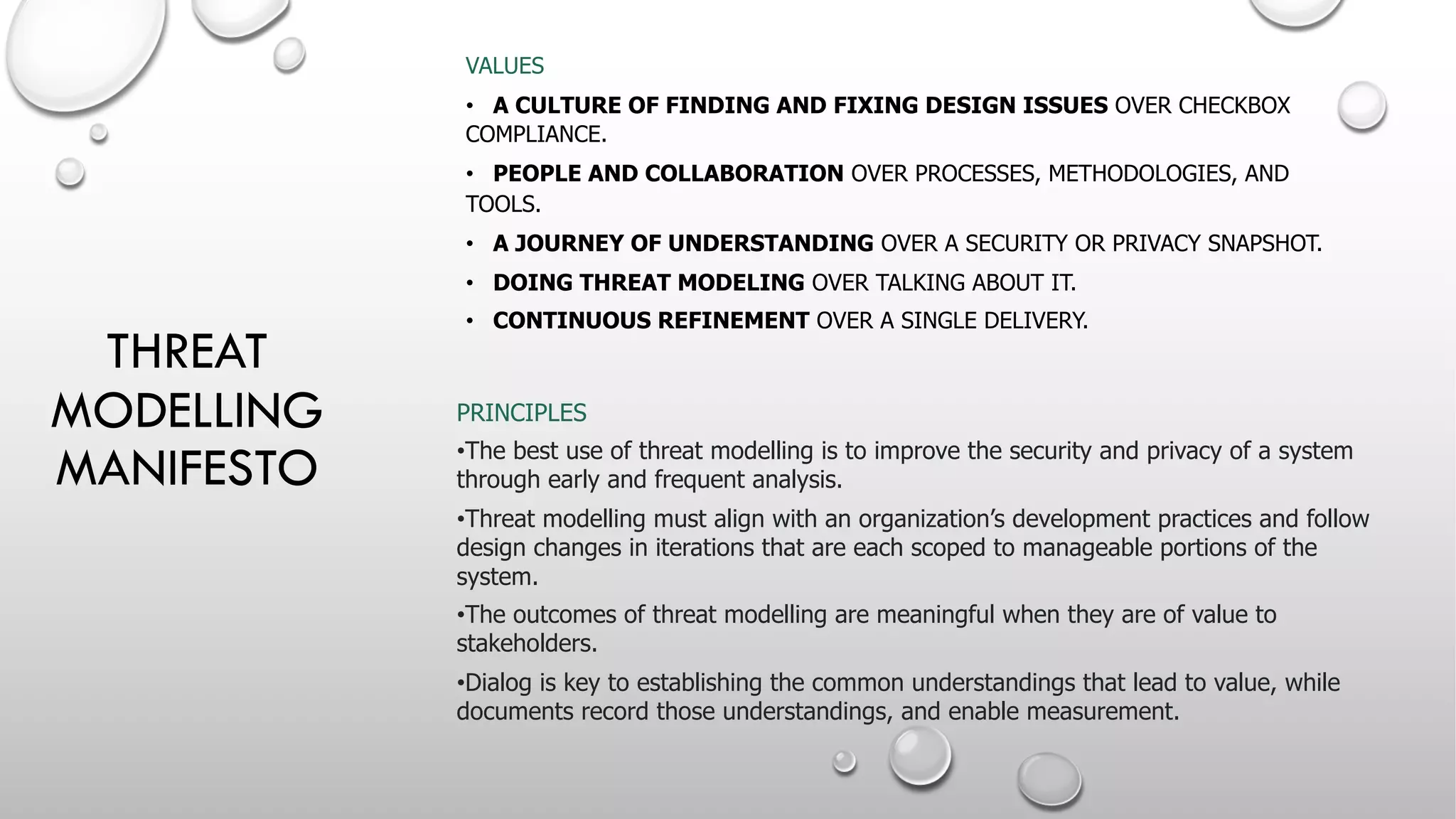THREAT
MODELLING
MANIFESTO
VALUES
• A CULTURE OF FINDING AND FIXING DESIGN ISSUES OVER CHECKBOX
COMPLIANCE.
• PEOPLE AND COLLABORATION OVER PROCESSES, METHODOLOGIES, AND
TOOLS.
• A JOURNEY OF UNDERSTANDING OVER A SECURITY OR PRIVACY SNAPSHOT.
• DOING THREAT MODELING OVER TALKING ABOUT IT.
• CONTINUOUS REFINEMENT OVER A SINGLE DELIVERY.
PRINCIPLES
•The best use of threat modelling is to improve the security and privacy of a system
through early and frequent analysis.
•Threat modelling must align with an organization’s development practices and follow
design changes in iterations that are each scoped to manageable portions of the
system.
•The outcomes of threat modelling are meaningful when they are of value to
stakeholders.
•Dialog is key to establishing the common understandings that lead to value, while
documents record those understandings, and enable measurement.
 
