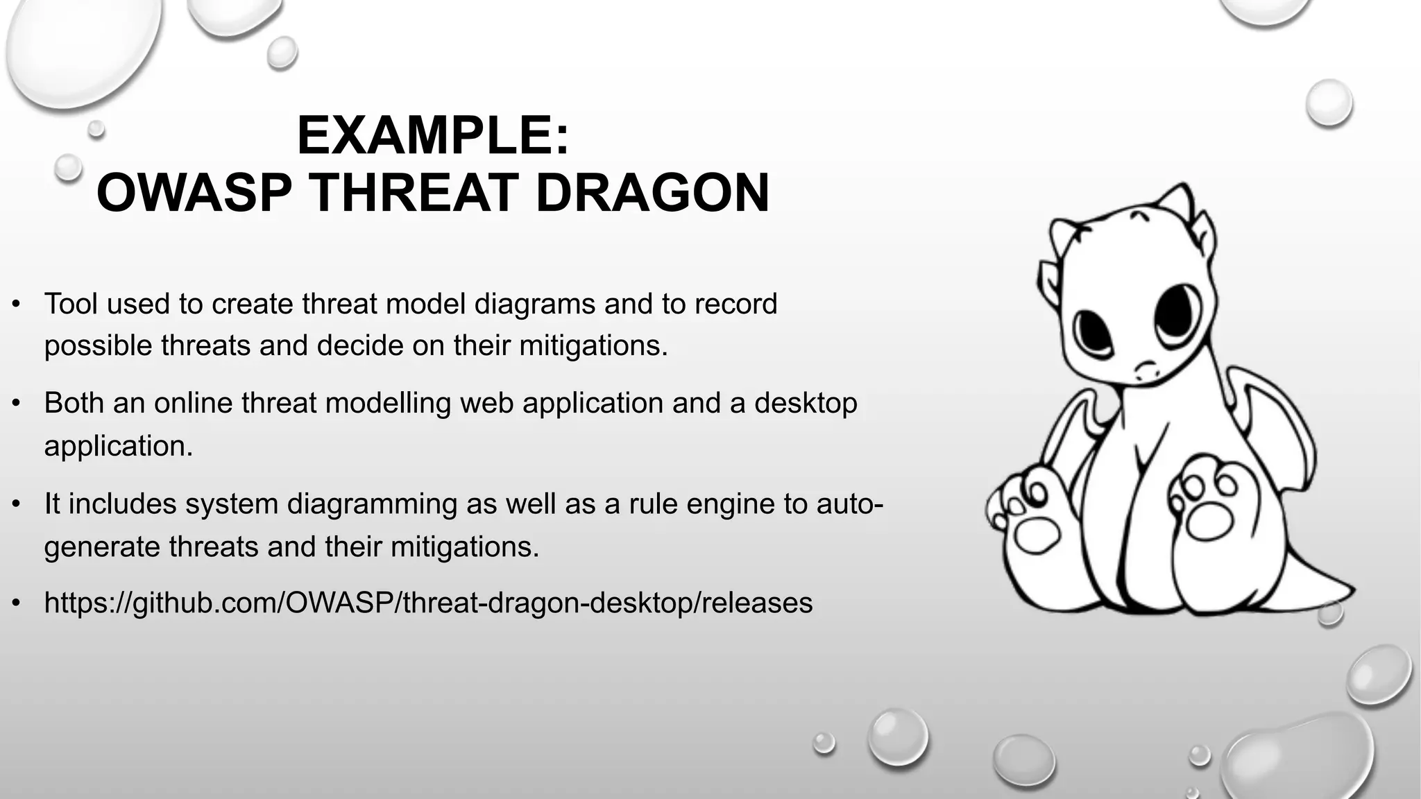 • Tool used to create threat model diagrams and to record
possible threats and decide on their mitigations.
• Both an online threat modelling web application and a desktop
application.
• It includes system diagramming as well as a rule engine to auto-
generate threats and their mitigations.
• https://github.com/OWASP/threat-dragon-desktop/releases
EXAMPLE:
OWASP THREAT DRAGON
 