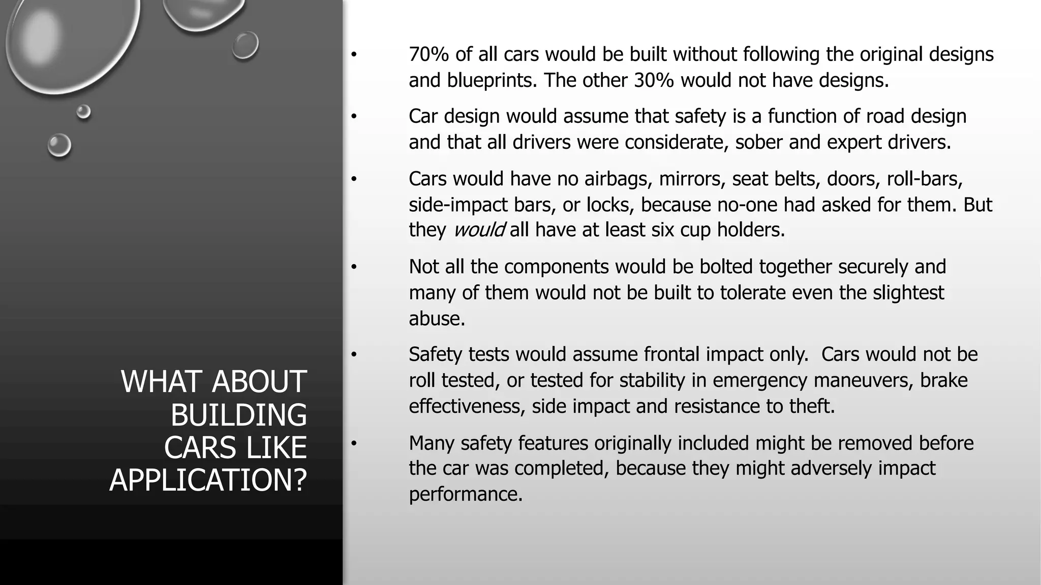 WHAT ABOUT
BUILDING
CARS LIKE
APPLICATION?
• 70% of all cars would be built without following the original designs
and blueprints. The other 30% would not have designs.
• Car design would assume that safety is a function of road design
and that all drivers were considerate, sober and expert drivers.
• Cars would have no airbags, mirrors, seat belts, doors, roll-bars,
side-impact bars, or locks, because no-one had asked for them. But
they would all have at least six cup holders.
• Not all the components would be bolted together securely and
many of them would not be built to tolerate even the slightest
abuse.
• Safety tests would assume frontal impact only. Cars would not be
roll tested, or tested for stability in emergency maneuvers, brake
effectiveness, side impact and resistance to theft.
• Many safety features originally included might be removed before
the car was completed, because they might adversely impact
performance.
 