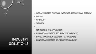 INDUSTRY
SOLUTIONS
• WEB APPLICATION FIREWALL (WAF)/WEB GATEWAY/MAIL GATEWAY
• IPS/IDS
• WHITELIST
• SANDBOX
• ......
• PEN TESTING THE APPLICATION
• DYNAMIC APPLICATION SECURITY TESTING (DAST)
• STATIC APPLICATION SECURITY TESTING (SAST)
• RUNTIME APPLICATION SELF PROTECTION (RASP)
 