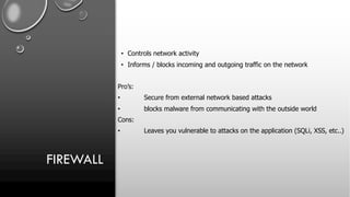 FIREWALL
• Controls network activity
• Informs / blocks incoming and outgoing traffic on the network
Pro’s:
• Secure from external network based attacks
• blocks malware from communicating with the outside world
Cons:
• Leaves you vulnerable to attacks on the application (SQLi, XSS, etc..)
 