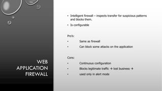 WEB
APPLICATION
FIREWALL
• Intelligent firewall – inspects transfer for suspicious patterns
and blocks them.
• Is configurable
Pro’s:
• Same as firewall
• Can block some attacks on the application
Cons:
• Continuous configuration
• Blocks legitimate traffic à lost business à
• used only in alert mode
 