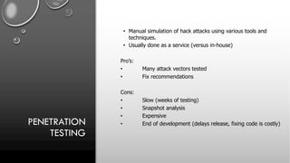 PENETRATION
TESTING
• Manual simulation of hack attacks using various tools and
techniques.
• Usually done as a service (versus in-house)
Pro’s:
• Many attack vectors tested
• Fix recommendations
Cons:
• Slow (weeks of testing)
• Snapshot analysis
• Expensive
• End of development (delays release, fixing code is costly)
 
