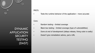 DYNAMIC
APPLICATION
SECURITY
TESTING
(DAST)
PRO’S:
• Tests the runtime behavior of the application – more accurate
Cons:
• Random testing – limited coverage
• Black box testing – limited coverage (type of vulnerabilities)
• Done at end of development (delays release, fixing code is costly)
• Doesn’t give remediation advice, just a URL
 