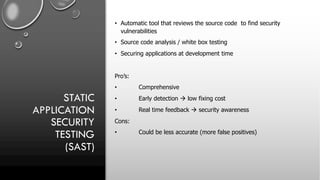 STATIC
APPLICATION
SECURITY
TESTING
(SAST)
• Automatic tool that reviews the source code to find security
vulnerabilities
• Source code analysis / white box testing
• Securing applications at development time
Pro’s:
• Comprehensive
• Early detection à low fixing cost
• Real time feedback à security awareness
Cons:
• Could be less accurate (more false positives)
 