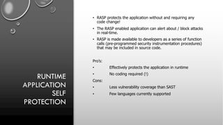 RUNTIME
APPLICATION
SELF
PROTECTION
• RASP protects the application without and requiring any
code change!
• The RASP enabled application can alert about / block attacks
in real-time.
• RASP is made available to developers as a series of function
calls (pre-programmed security instrumentation procedures)
that may be included in source code.
Pro’s:
• Effectively protects the application in runtime
• No coding required (!)
Cons:
• Less vulnerability coverage than SAST
• Few languages currently supported
 