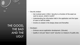 THE GOOD,
THE BAD
AND THE
UGLY
• Security analyst:
• Get involved early in SDLC. Security is a function of the asset we
want to secure, what's it worth?
• Understanding the information held in the application and the types
of users is half the battle.
• Involve an analyst in the design phase and thereafter.
• Developer:
• Embrace secure application development. (Educate)
• Quality is not just “does it work” security is a measure of quality also.
 