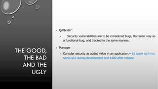 THE GOOD,
THE BAD
AND THE
UGLY
• QA/tester:
• Security vulnerabilities are to be considered bugs, the same way as
a functional bug, and tracked in the same manner.
• Manager:
• Consider security as added value in an application – $1 spent up front
saves $10 during development and $100 after release
 