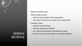 DESIGN
REVIEWS
• Better to find flaws early
• Security design reviews
• Check to ensure design meets requirements
• Also check to make sure you didn’t miss a requirement
• Assemble a team
• Experts in the technology
• Security-minded team members
• Do a high-level penetration test against the design
• Be sure to do root cause analysis on any flaws identified
 