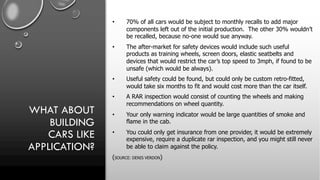 WHAT ABOUT
BUILDING
CARS LIKE
APPLICATION?
• 70% of all cars would be subject to monthly recalls to add major
components left out of the initial production. The other 30% wouldn’t
be recalled, because no-one would sue anyway.
• The after-market for safety devices would include such useful
products as training wheels, screen doors, elastic seatbelts and
devices that would restrict the car’s top speed to 3mph, if found to be
unsafe (which would be always).
• Useful safety could be found, but could only be custom retro-fitted,
would take six months to fit and would cost more than the car itself.
• A RAR inspection would consist of counting the wheels and making
recommendations on wheel quantity.
• Your only warning indicator would be large quantities of smoke and
flame in the cab.
• You could only get insurance from one provider, it would be extremely
expensive, require a duplicate rar inspection, and you might still never
be able to claim against the policy.
(SOURCE: DENIS VERDON)
 