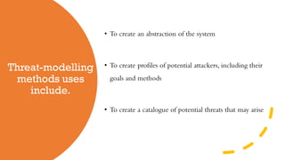 Threat-modelling
methods uses
include.
• To create an abstraction of the system
• To create profiles of potential attackers, including their
goals and methods
• To create a catalogue of potential threats that may arise
 