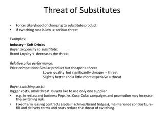 Threat of Substitutes Force: Likelyhood of changing to substituteproduct Ifswitchingcost is low -> seriousthreat Examples: Industry – Soft Drinks Buyerpropensity to substitute:    	 BrandLoyalty <- decreases the threat Relativepriceperformance:  Pricecompetition: Similarproductbutcheaper = threat Lowerqualitybutsignificantlycheaper = threat Slightlybetter and a littlemoreexpensive = threat Buyerswitchingcosts:		 Biggercosts, smallthreat. Buyerslike to useonlyonesupplier. ,[object Object]