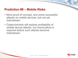 Prediction #8 – Mobile RisksMore proof of concept, and some successful attacks on mobile devices, but not yet mainstreamCybercriminals will explore profitability of mobile device attacks, but monoculture is required before such attacks become mainstreamClassification 12/16/201011