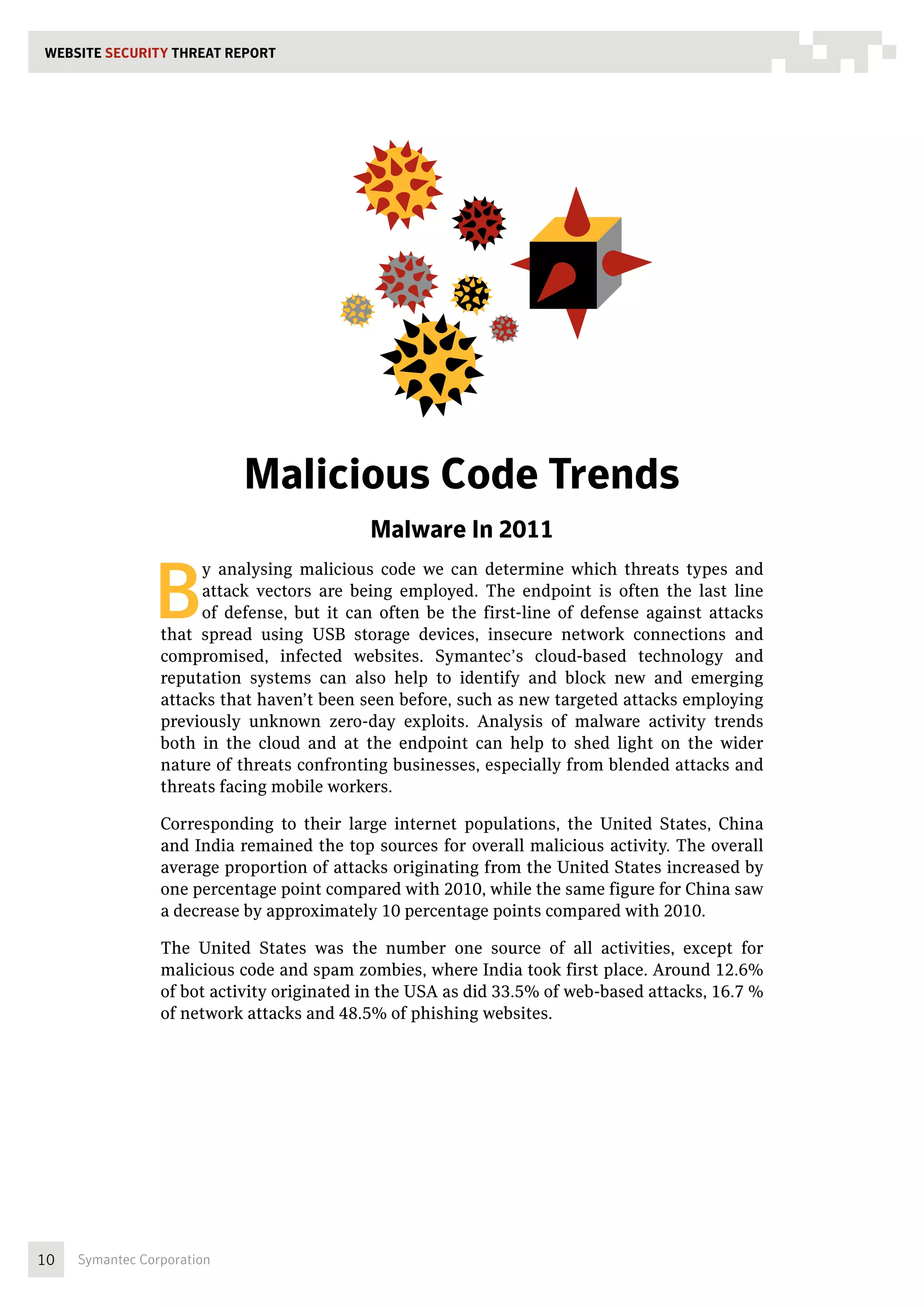 WEBSITE SECURITY THREAT REPORT




                            Malicious Code Trends
                                            Malware In 2011


                B
                      y analysing malicious code we can determine which threats types and
                      attack vectors are being employed. The endpoint is often the last line
                      of defense, but it can often be the first-line of defense against attacks
                 that spread using USB storage devices, insecure network connections and
                 compromised, infected websites. Symantec’s cloud-based technology and
                 reputation systems can also help to identify and block new and emerging
                 attacks that haven’t been seen before, such as new targeted attacks employing
                 previously unknown zero-day exploits. Analysis of malware activity trends
                 both in the cloud and at the endpoint can help to shed light on the wider
                 nature of threats confronting businesses, especially from blended attacks and
                 threats facing mobile workers.

                 Corresponding to their large internet populations, the United States, China
                 and India remained the top sources for overall malicious activity. The overall
                 average proportion of attacks originating from the United States increased by
                 one percentage point compared with 2010, while the same figure for China saw
                 a decrease by approximately 10 percentage points compared with 2010.

                 The United States was the number one source of all activities, except for
                 malicious code and spam zombies, where India took first place. Around 12.6%
                 of bot activity originated in the USA as did 33.5% of web-based attacks, 16.7 %
                 of network attacks and 48.5% of phishing websites.




10   Symantec Corporation
 