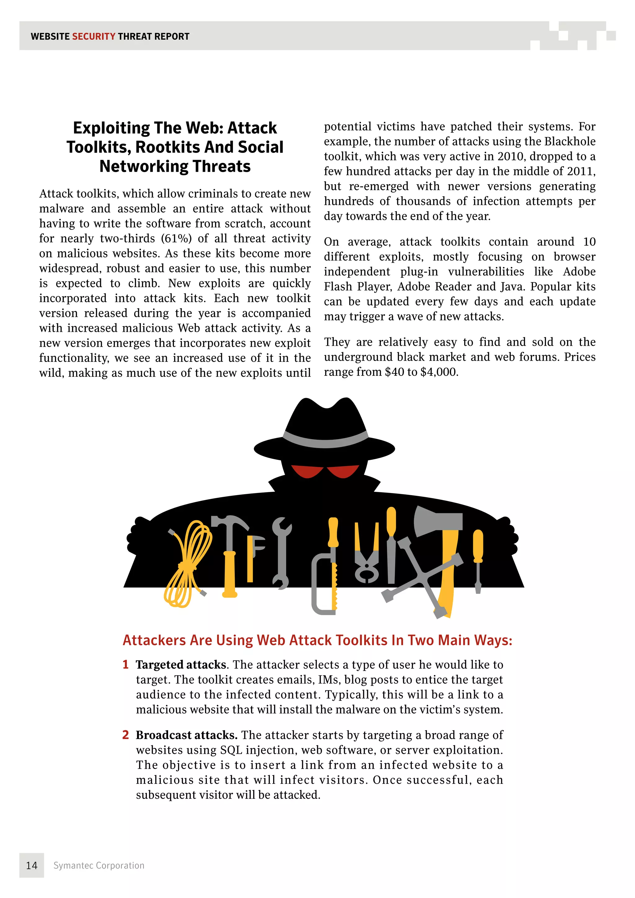 WEBSITE SECURITY THREAT REPORT




           Exploiting The Web: Attack                        potential victims have patched their systems. For
                                                             example, the number of attacks using the Blackhole
          Toolkits, Rootkits And Social                      toolkit, which was very active in 2010, dropped to a
              Networking Threats                             few hundred attacks per day in the middle of 2011,
                                                             but re-emerged with newer versions generating
     Attack toolkits, which allow criminals to create new
                                                             hundreds of thousands of infection attempts per
     malware and assemble an entire attack without
                                                             day towards the end of the year.
     having to write the software from scratch, account
     for nearly two-thirds (61%) of all threat activity      On average, attack toolkits contain around 10
     on malicious websites. As these kits become more        different exploits, mostly focusing on browser
     widespread, robust and easier to use, this number       independent plug-in vulnerabilities like Adobe
     is expected to climb. New exploits are quickly          Flash Player, Adobe Reader and Java. Popular kits
     incorporated into attack kits. Each new toolkit         can be updated every few days and each update
     version released during the year is accompanied         may trigger a wave of new attacks.
     with increased malicious Web attack activity. As a
     new version emerges that incorporates new exploit       They are relatively easy to find and sold on the
     functionality, we see an increased use of it in the     underground black market and web forums. Prices
     wild, making as much use of the new exploits until      range from $40 to $4,000.




                      Attackers Are Using Web Attack Toolkits In Two Main Ways:
                      1  Targeted attacks. The attacker selects a type of user he would like to
                         target. The toolkit creates emails, IMs, blog posts to entice the target
                         audience to the infected content. Typically, this will be a link to a
                         malicious website that will install the malware on the victim’s system.

                      2  Broadcast attacks. The attacker starts by targeting a broad range of
                         websites using SQL injection, web software, or server exploitation.
                         The objective is to insert a link from an infected website to a
                         malicious site that will infect visitors. Once successful, each
                         subsequent visitor will be attacked.




14     Symantec Corporation
 